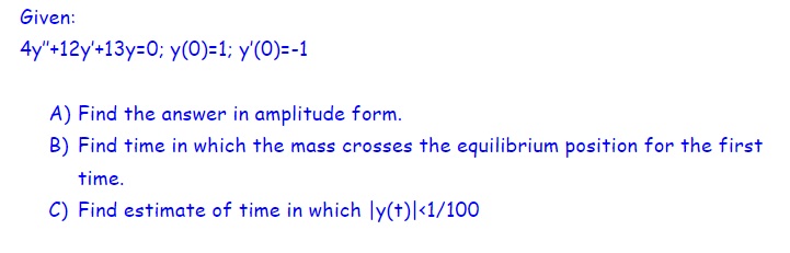 Given:
4y"+12y'+13y=0; y(0)=1; y'(0)=-1
A) Find the answer in amplitude form.
B) Find time in which the mass crosses the equilibrium position for the first
time.
C) Find estimate of time in which ly(t)|<1/100
