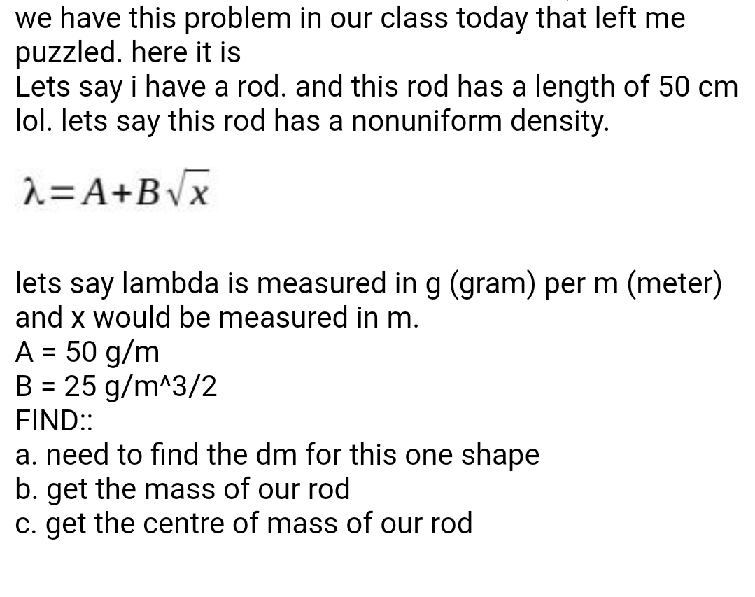we have this problem in our class today that left me
puzzled. here it is
Lets say i have a rod. and this rod has a length of 50 cm
lol. lets say this rod has a nonuniform density.
2=A+BVx
lets say lambda is measured in g (gram) per m (meter)
and x would be measured in m.
A = 50 g/m
B = 25 g/m^3/2
%3D
FIND:
a. need to find the dm for this one shape
b. get the mass of our rod
c. get the centre of mass of our rod
