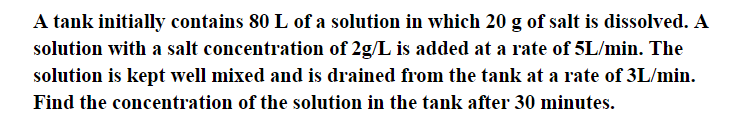 A tank initially contains 80 L of a solution in which 20 g of salt is dissolved. A
solution with a salt concentration of 2g/L is added at a rate of 5L/min. The
solution is kept well mixed and is drained from the tank at a rate of 3L/min.
Find the concentration of the solution in the tank after 30 minutes.
