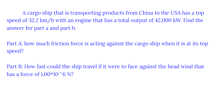 A cargo ship that is transporting products from China to the USA has a top
speed of 32.2 km/h with an engine that has a total output of 42,000 kW. Find the
answer for part a and part b.
Part A: how much friction force is acting against the cargo ship when it is at its top
speed?
Part B: How fast could the ship travel if it were to face against the head wind that
has a force of 1.00*10^6 N?
