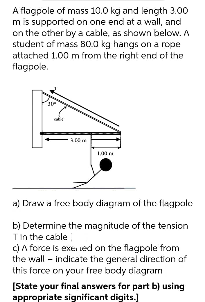A flagpole of mass 10.0 kg and length 3.00
m is supported on one end at a wall, and
on the other by a cable, as shown below. A
student of mass 80.0 kg hangs on a rope
attached 1.00 m from the right end of the
flagpole.
30°
cable
3.00 m
1.00 m
a) Draw a free body diagram of the flagpole
b) Determine the magnitude of the tension
T in the cable
c) A force is exei ted on the flagpole from
the wall – indicate the general direction of
this force on your free body diagram
[State your final answers for part b) using
appropriate significant digits.]

