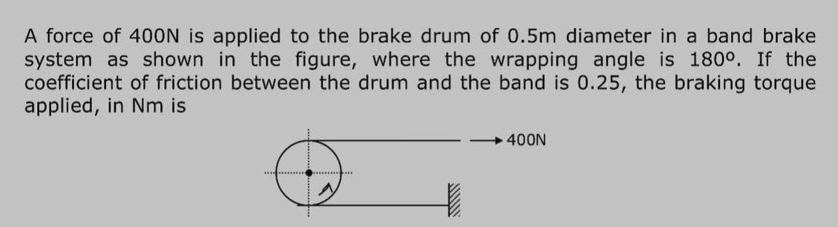 A force of 40ON is applied to the brake drum of 0.5m diameter in a band brake
system as shown in the figure, where the wrapping angle is 180°. If the
coefficient of friction between the drum and the band is 0.25, the braking torque
applied, in Nm is
400N
