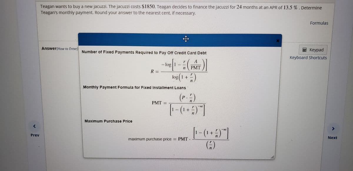 Teagan wants to buy a new jacuzzi. The jacuzzi costs $1850. Teagan decides to finance the jacuzzi for 24 months at an APR of 13.5%. Determine
Teagan's monthly payment. Round your answer to the nearest cent, if necessary.
Formulas
中
Answer(How to Enter)
Кеурad
Number of Fixed Payments Required to Pay Off Credit Card Debt
Keyboard Shortcuts
-log 1
PMT
R 3=
log( 1 +
Monthly Payment Formula for Fixed Installment Loans
(P.)
PMT
Maximum Purchase Price
1+
Prev
maximum purchase price
PMT
Next
