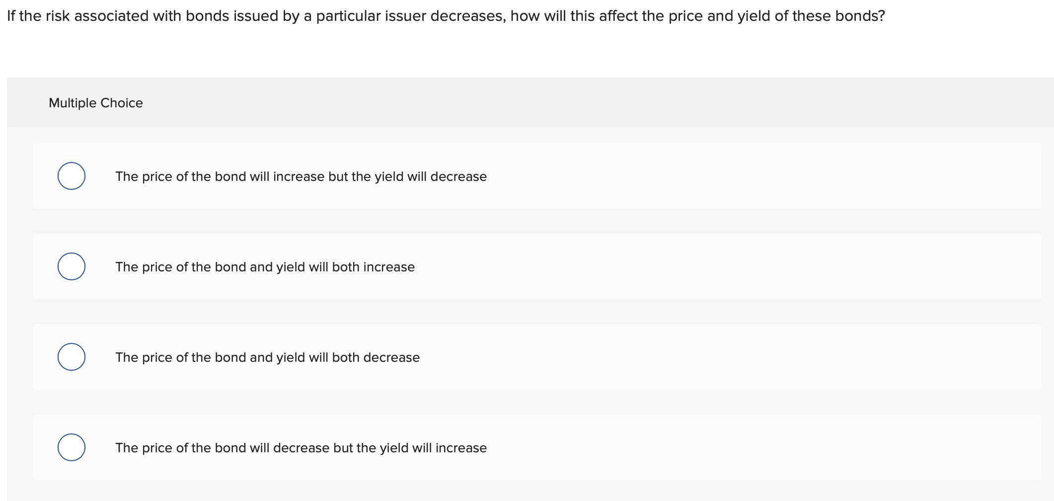 If the risk associated with bonds issued by a particular issuer decreases, how will this affect the price and yield of these bonds?
Multiple Choice
The price of the bond will increase but the yield will decrease
The price of the bond and yield will both increase
The price of the bond and yield will both decrease
The price of the bond will decrease but the yield will increase
