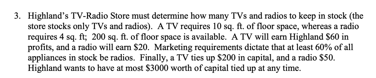 3. Highland's TV-Radio Store must determine how many TVs and radios to keep in stock (the
store stocks only TVs and radios). A TV requires 10 sq. ft. of floor space, whereas a radio
requires 4 sq. ft; 200 sq. ft. of floor space is available. A TV will earn Highland $60 in
profits, and a radio will earn $20. Marketing requirements dictate that at least 60% of all
appliances in stock be radios. Finally, a TV ties up $200 in capital, and a radio $50.
Highland wants to have at most $3000 worth of capital tied up at any time.
