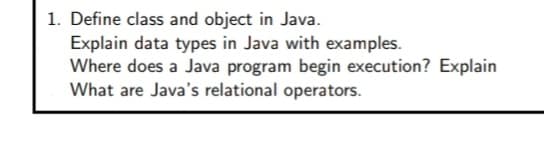 1. Define class and object in Java.
Explain data types in Java with examples.
Where does a Java program begin execution? Explain
What are Java's relational operators.
