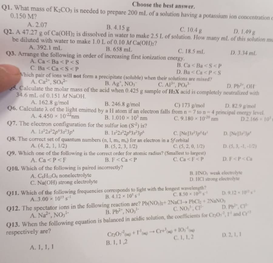 Choose the best answer.
Q1. What mass of K₂CO3 is needed to prepare 200 mL of a solution having a potassium ion concentration c
0.150 M?
A. 2.07
B. 4.15 g
C. 10.4 g
D. 1.49g
Q2. A 47.27 g of Ca(OH)2 is dissolved in water to make 2.5 L of solution. How many mL of this solution mu
be diluted with water to make 1.0 L of 0.10 M Ca(OH)₂?
B. 658 mL
D. 3.34 ml
A. 392.1 mL
Q3. Arrange the following in order of increasing first ionization energy.
A. Ca<Ba<P<S
B. Ca<Ba<S<P
C. Ba<Ca<S<P
D. Ba<Ca<P<S
Which pair of ions will not form a precipitate (soluble) when their solutions are mixed?
A. Ca²+, SO4²-
B. Ag+, NO3
C. AP¹+, PO¹
D. Pb, OH
5. Calculate the molar mass of the acid when 0.425 g sample of H₂X acid is completely neutralized with
34.6 mL of 0.151 M NaOH.
A. 162.8 g/mol
B. 246.8 g/mol
C) 173 g/mol
D. 82.9 g/mol
Q6. Calculate ) of the light emitted by a H atom if an electron falls from n=7 to n-4 principal energy level.
B. 1.010 10³ nm
A. 4.450 x 10-22 nm
C. 9.180 10-20 nm
D.2.166 10's
C. 18.5 mL
Q7. The electron configuration for the sulfur ion (S²) is?
A. 1s 2s 2p 3s 3p²
B. 1s²2s²2p 3s²3p
(n, 1, m, m.) for an electron in a 5f orbital
B. (5, 2, 3, 1/2)
Q8. The correct set of quantum numbers
A. (4, 2, 1, 1/2)
C. (5, 2, 0, 1/2)
Q9. Which one of the following is the correct order for atomic radius? (Smallest to largest)
B. F<Ca<P
A. Ca<P <F
C. Ca < F<P
incorrectly?
Q10. Which of the following is paired
A. C6H12O6 nonelectrolyte
C. Na(OH) strong electrolyte
C. [Ne]3s 3p 4s
Q11. Which of the following frequencies corresponds to light with the longest wavelength?
B. 4.12 x 10³ s¹
A..3.00 × 10¹3 ¹
C. 8.50 100 ¹
A. 1, 1, 1
B. HNO, weak electrolyte
D. HCI strong electrolyte
D. [Ne]3s 3p
D. (5, 3,-1,-1/2)
D. F<P <Ca
Q12. The spectator ions in the following reaction are? Pb(NO3)2+ 2NaC1→ PbCl₂ + 2NaNO,
B. Pb2+, NO3-
A. Na²+, NO3-
C. NO, CH-
D. 9.12 - 102
D. Pb, C1-
Q13. When the following equation is balanced in acidic solution, the coefficients for Cr₂O, I and Cr
respectively are?
r
Cr₂O72 (aq) +1¹(q) →→ Cr+ (aq) + 10) (q)
C. 1, 1,2
B. 1, 1,2
D. 2, 1, 1