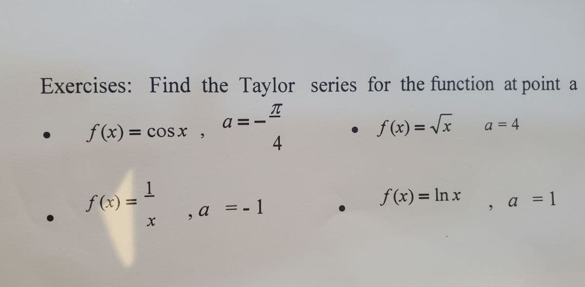 Exercises: Find the Taylor series for the function at point a
T
f(x) = cos x,
●
f(x)=√x
a = 4
1
f(x) =
f(x) = lnx, a = 1
X
, a = - 1