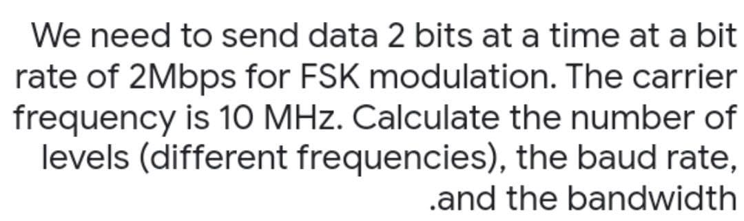 We need to send data 2 bits at a time at a bit
rate of 2Mbps for FSK modulation. The carrier
frequency is 10 MHz. Calculate the number of
levels (different frequencies), the baud rate,
.and the bandwidth