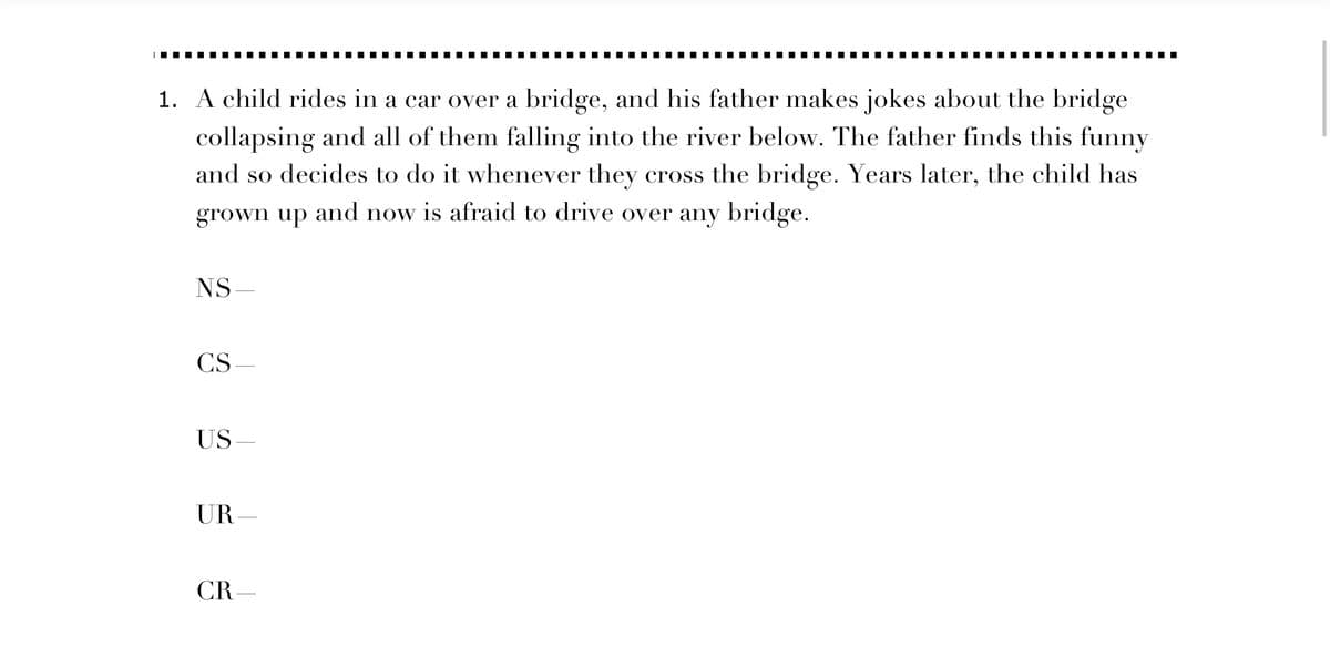 1. A child rides in a car over a bridge, and his father makes jokes about the bridge
collapsing and all of them falling into the river below. The father finds this funny
and so decides to do it whenever they cross the bridge. Years later, the child has
grown up and now is afraid to drive over any bridge.
NS
CS
US-
UR-
CR-