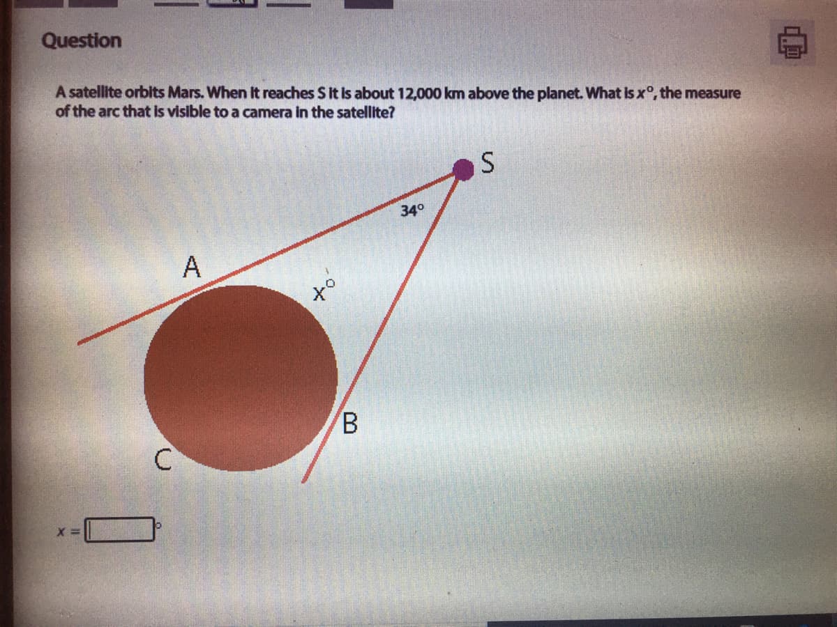 Question
A satellite orbits Mars. When It reaches S It Is about 12,000 km above the planet. What Is x°, the measure
of the arc that Is visible to a camera in the satellite?
340
A
of
