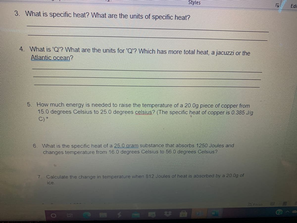 Styles
Edi
3. What is specific heat? What are the units of specific heat?
4 What is 'Q? What are the units for 'Q'? Which has more total heat, a jacuzzi or the
Atlantic ocean?
5. How much energy is needed to raise the temperature of a 20.0g piece of copper from
15.0 degrees Celsius to 25.0 degrees celsius? (The specific heat of copper is 0.385 J/g
C) *
6. What is the specific heat of a 25.0 gram substance that absorbs 1250 Joules and
changes temperature from 16.0 degrees Celsius to 56.0 degrees Celsius?
7. Calculate the change in temperature when 812 Joules of heat is absorbed by a 20.0g of
ice.
DiFocus
12
