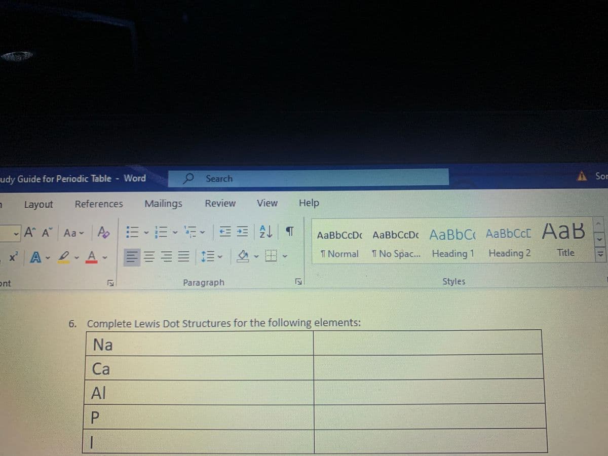 udy Guide for Periodic Table Word
O Search
A Sor
Layout
References
Mailings
Review
View
Help
m、而、新。 一E|处
AaB
b ↑仔
AaBbCcDc AaBbCcDc AaBbC AaBbCc
1 Normal
A A Aa A
xA A -
E== E
1 No Spac... Heading
Heading 2
Title
ont
Paragraph
Styles
6. Complete Lewis Dot Structures for the following elements:
Na
Cа
Al
P.
