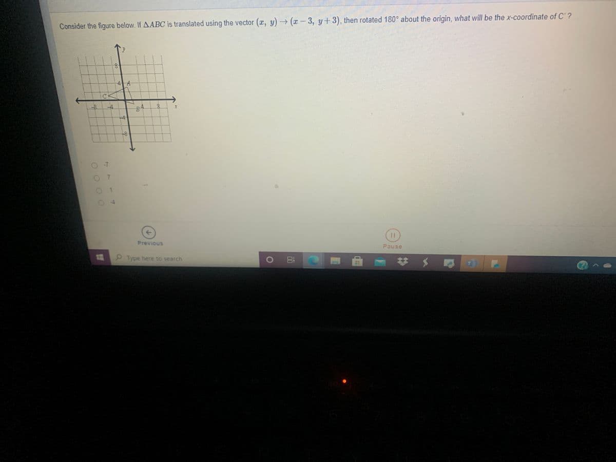 Consider the figure below. If AABC is translated using the vector (r, y)(x-3, y+3), then rotated 180° about the origin, what will be the x-coordinate of C'?
-4-A
CK
-7
7.
Previous
Pause
Type here to search
O
*****
1.
