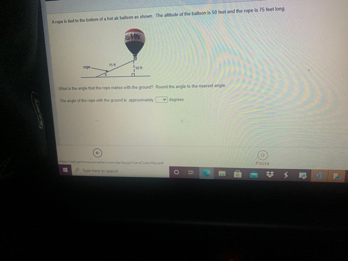 A rope is tied to the bottom of a hot air balloon as shown. The altitude of the balloon is 50 feet and the rope is 75 feet long.
REMAX
75 ft
горе
50 ft
What is the angle that the rope makes with the ground? Round the angle to the nearest angle.
The angle of the rope with the ground is approximately
degrees
https://ola3.performancematters.com/ola/ola.jsp?clientCode=flduval=
Pause
Type here to search
白
