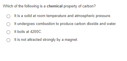 Which of the following is a chemical property of carbon?
It is a solid at room temperature and atmospheric pressure.
It undergoes combustion to produce carbon dioxide and water.
O It boils at 4200C.
O It is not attracted strongly by a magnet.
