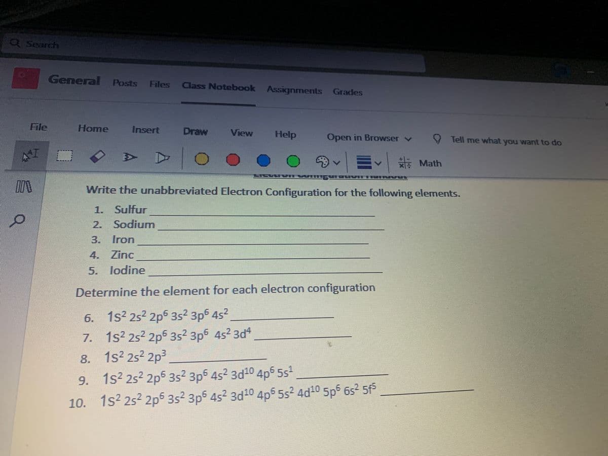 QSearch
General Posts
Files Class Notebook Assignments Grades
File
Home
Insert
Draw
View
Help
Open in Browser v
O Tell me what you want to do
AT
E Math
Write the unabbreviated Electron Configuration for the following elements.
1. Sulfur
2. Sodium
3. Iron
4. Zinc
5. lodine
Determine the element for each electron configuration
CO
6. 1s2 252 2p5 352 3p6 452
7. 1s2 252 2p5 352 3p6 4s2 3d*
8. 1s2 252 2p3
9. 1s2 252 2p5 352 3ps 4s2 3d10 4p5 5s
10. 1s2 252 2p 3s2 3p5 452 3d1 4p5 5s2 4d10 5p 6s² 5f
