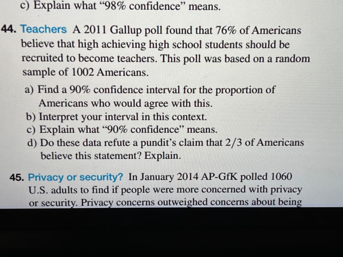 c) Explain what "98% confidence" means.
44. Teachers A 2011 Gallup poll found that 76% of Americans
believe that high achieving high school students should be
recruited to become teachers. This poll was based on a random
sample of 1002 Americans.
a) Find a 90% confidence interval for the proportion of
Americans who would agree with this.
b) Interpret your interval in this context.
c) Explain what "90% confidence" means.
d) Do these data refute a pundit's claim that 2/3 of Americans
believe this statement? Explain.
45. Privacy or security? In January 2014 AP-GfK polled 1060
U.S. adults to find if people were more concerned with privacy
or security. Privacy concerns outweighed concerns about being
