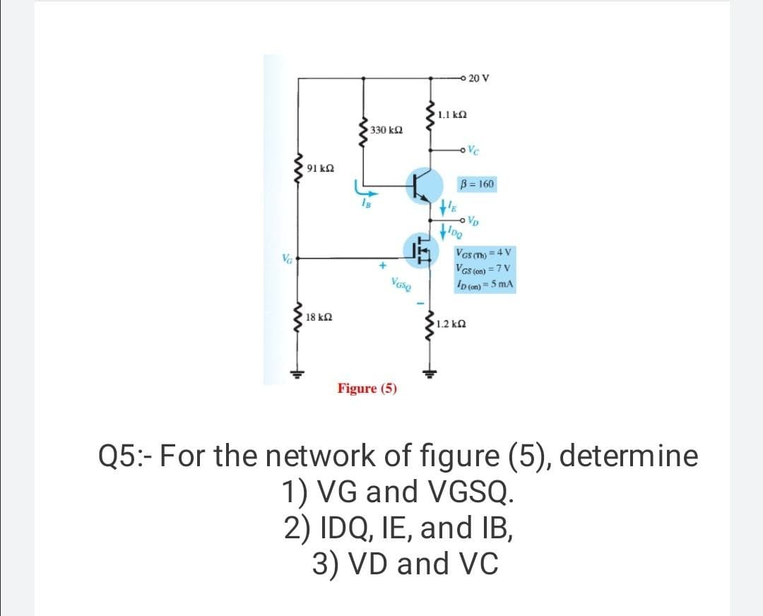 o 20 V
1.1 k2
330 ka
oVc
91 k2
B = 160
oVD
Vas m) = 4 V
VGs ton) = 7 V
ID (on) = 5 mA
VG
+
18 kQ
1.2 k2
Figure (5)
Q5:- For the network of figure (5), determine
1) VG and VGSQ.
2) IDQ, IE, and IB,
3) VD and VC
