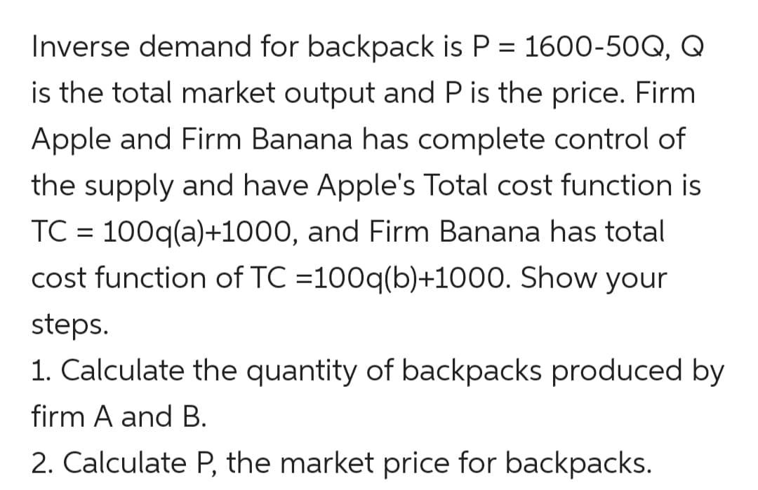 Inverse demand for backpack is P = 1600-50Q, Q
is the total market output and P is the price. Firm
Apple and Firm Banana has complete control of
the supply and have Apple's Total cost function is
TC = 100q(a)+1000, and Firm Banana has total
cost function of TC =100q(b)+1000. Show your
steps.
1. Calculate the quantity of backpacks produced by
firm A and B.
2. Calculate P, the market price for backpacks.
