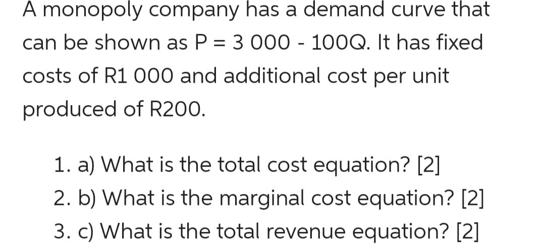 A monopoly company has a demand curve that
can be shown as P = 3 000 - 100Q. It has fixed
costs of R1 000 and additional cost per unit
produced of R200.
1. a) What is the total cost equation? [2]
2. b) What is the marginal cost equation? [2]
3. c) What is the total revenue equation? [2]
