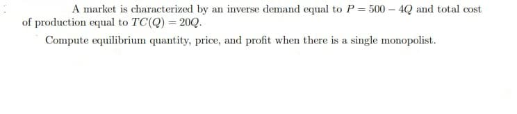 A market is characterized by an inverse demand equal to P = 500 – 4Q and total cost
of production equal to TC(Q) = 20Q.
Compute equilibrium quantity, price, and profit when there is a single monopolist.
