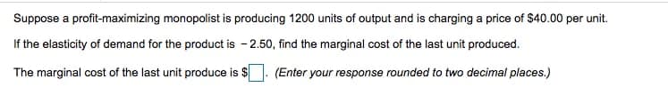 Suppose a profit-maximizing monopolist is producing 1200 units of output and is charging a price of $40.00 per unit.
If the elasticity of demand for the product is - 2.50, find the marginal cost of the last unit produced.
The marginal cost of the last unit produce is $
(Enter your response rounded to two decimal places.)
