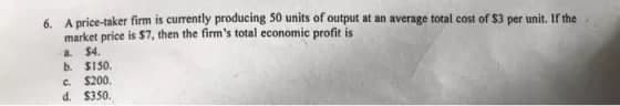 6. A price-taker firm is currently producing 50 units of output at an average total cost of $3 per unit. If the
market price is $7, then the firm's total economic profit is
a $4.
b. S150.
C. $200.
d. $350.
