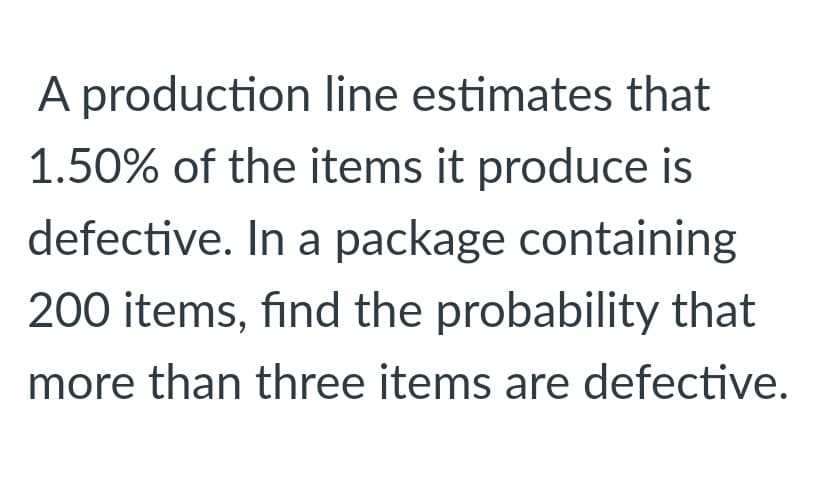 A production line estimates that
1.50% of the items it produce is
defective. In a package containing
200 items, find the probability that
more than three items are defective.

