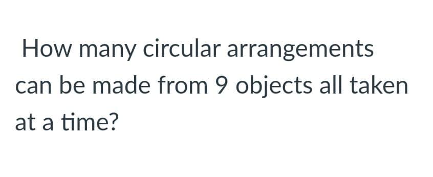 How many circular arrangements
can be made from 9 objects all taken
at a time?
