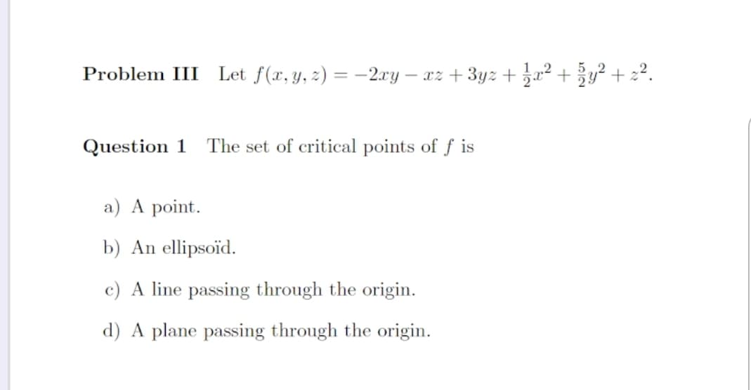 Problem III Let f(x, y, z) = -2.xy – xz + 3yz + 3x² + y² + 2².
%3D
Question 1
The set of critical points of ƒ is
a) A point.
b) An ellipsoïd.
c) A line passing through the origin.
d) A plane passing through the origin.
