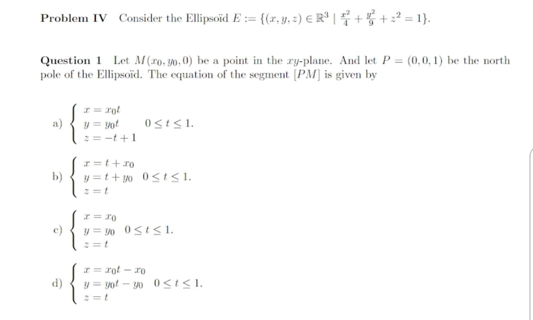 Problem IV
Consider the Ellipsoid E := {(r, y, z) E R° | +5 + 2? = 1}.
Question 1 Let M(ro, y0, 0) be a point in the ry-plane. And let P = (0,0, 1) be the north
pole of the Ellipsoid. The equation of the segment [PM] is given by
x = xot
a)
y = yot
0 <t<1.
2 = -t +1
x =t+ x0
b)
y =t+ yo 0<t<1.
z = t
x = x0
y = yo 0< t<1
z = t
c)
T = xot – ro
d)
y = yot
z = t
Yo 0<t<1.
