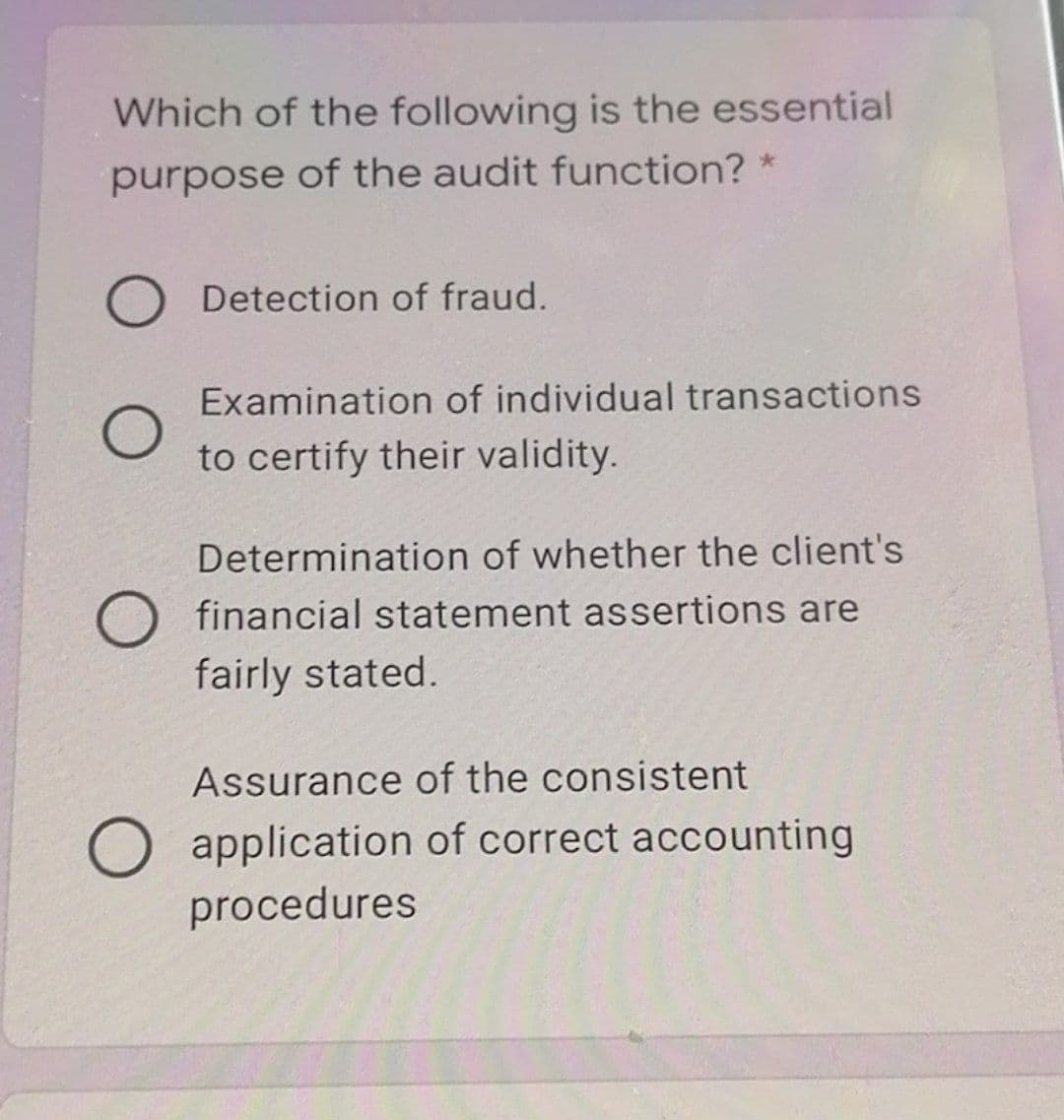 Which of the following is the essential
purpose of the audit function? *
O Detection of fraud.
Examination of individual transactions
to certify their validity.
Determination of whether the client's
financial statement assertions are
fairly stated.
Assurance of the consistent
O application of correct accounting
procedures
