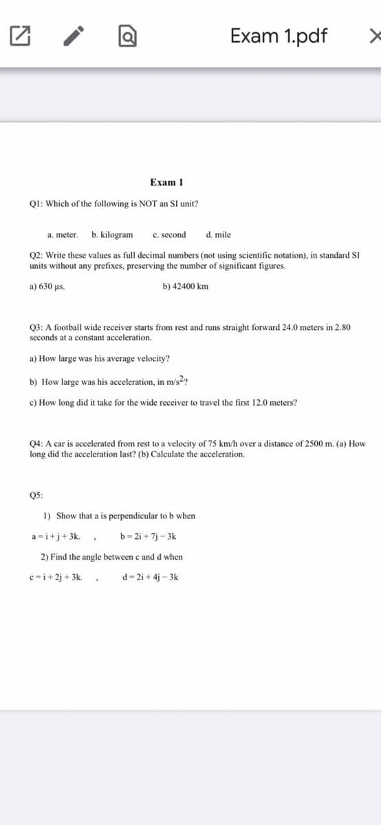 Exam 1.pdf
Exam 1
Q1: Which of the following is NOT an SI unit?
b. kilogram
c. second
d. mile
a. meter.
Q2: Write these values as full decimal numbers (not using scientific notation), in standard SI
units without any prefixes, preserving the number of significant figures.
a) 630 us.
b) 42400 km
Q3: A football wide receiver starts from rest and runs straight forward 24.0 meters in 2.80
seconds at a constant acceleration.
a) How large was his average velocity?
b) How large was his acceleration, in m/s2?
c) How long did it take for the wide receiver to travel the first 12.0 meters?
Q4: A car is accelerated from rest to a velocity of 75 km/h over a distance of 2500 m. (a) How
long did the acceleration last? (b) Calculate the acceleration.
Q5:
1) Show that a is perpendicular to b when
a =i+j+3k.
b= 2i + 7i - 3k
2) Find the angle between c and d when
c=i+ 2j + 3k.
d = 2i + 4j – 3k
