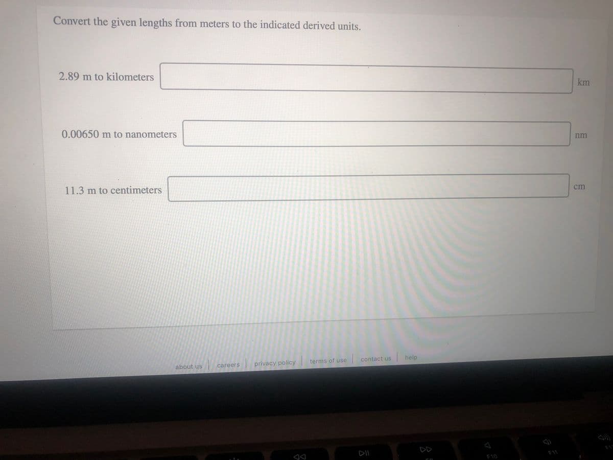 Convert the given lengths from meters to the indicated derived units.
2.89 m to kilometers
km
0.00650 m to nanometers
nm
11.3 m to centimeters
cm
terms of use
contact us
help
about us
privacy policy
careers
DII
DD
F11
F10
