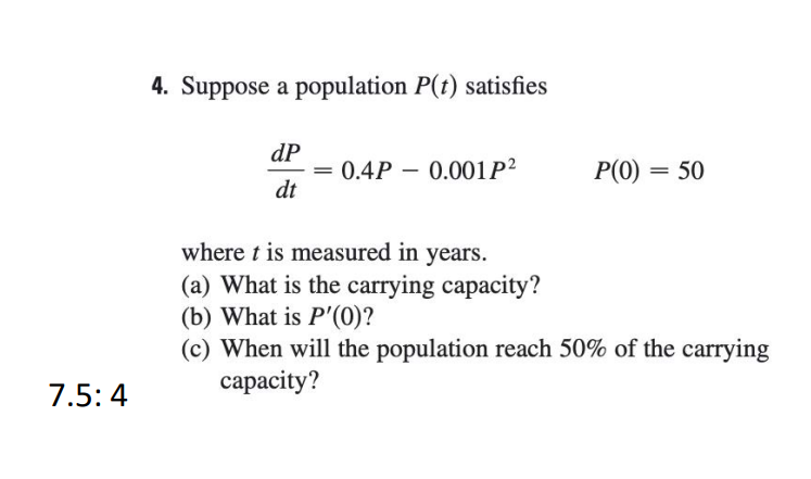 4. Suppose a population P(t) satisfies
dP
= 0.4P – 0.001P²
dt
P(0) = 50
where t is measured in years.
(a) What is the carrying capacity?
(b) What is P'(0)?
(c) When will the population reach 50% of the carrying
сараcity?
7.5:4
