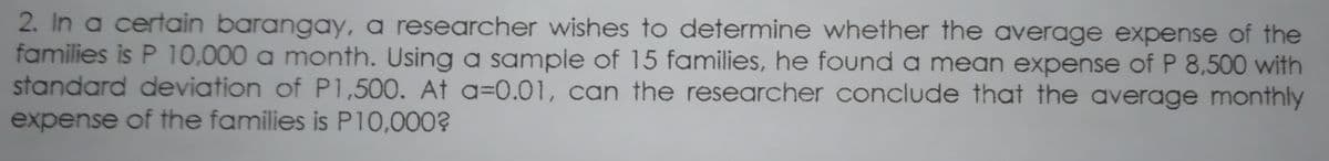 2. In a certain barangay, a researcher wishes to determine whether the average expense of the
families is P 10,000 a month. Using a sample of 15 families, he found a mean expense of P 8,500 with
standard deviation of P1,500. At a=0.01, can the researcher conclude that the average monthly
expense of the families is P10,000?
