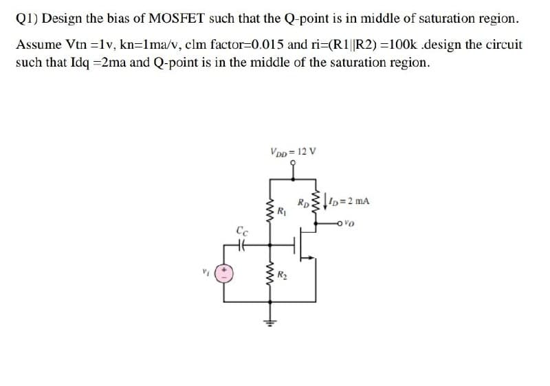 Q1) Design the bias of MOSFET such that the Q-point is in middle of saturation region.
Assume Vtn =1v, kn=1ma/v, clm factor=0.015 and ri=(R1||R2) =100k .design the circuit
such that Idq =2ma and Q-point is in the middle of the saturation region.
VDD = 12 V
Rp2
ID=2 mA
Ovo
Cc
ww
