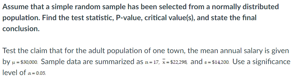 Assume that a simple random sample has been selected from a normally distributed
population. Find the test statistic, P-value, critical value(s), and state the final
conclusion.
Test the claim that for the adult population of one town, the mean annual salary is given
by u = $30,000. Sample data are summarized as n=17, x= $22,298, and s= $14200. Use a significance
level of a=0.05.
