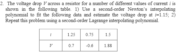 2. The voltage drop V across a resistor for a number of different values of current i is
shown in the following table. 1) Use a second-order Newton's interpolating
polynomial to fit the following data and estimate the voltage drop at i=1.15; 2)
Repeat this problem using a second-order Lagrange interpolating polynomial.
i
1.25
0.75
1.5
0.7
-0.6
1.88

