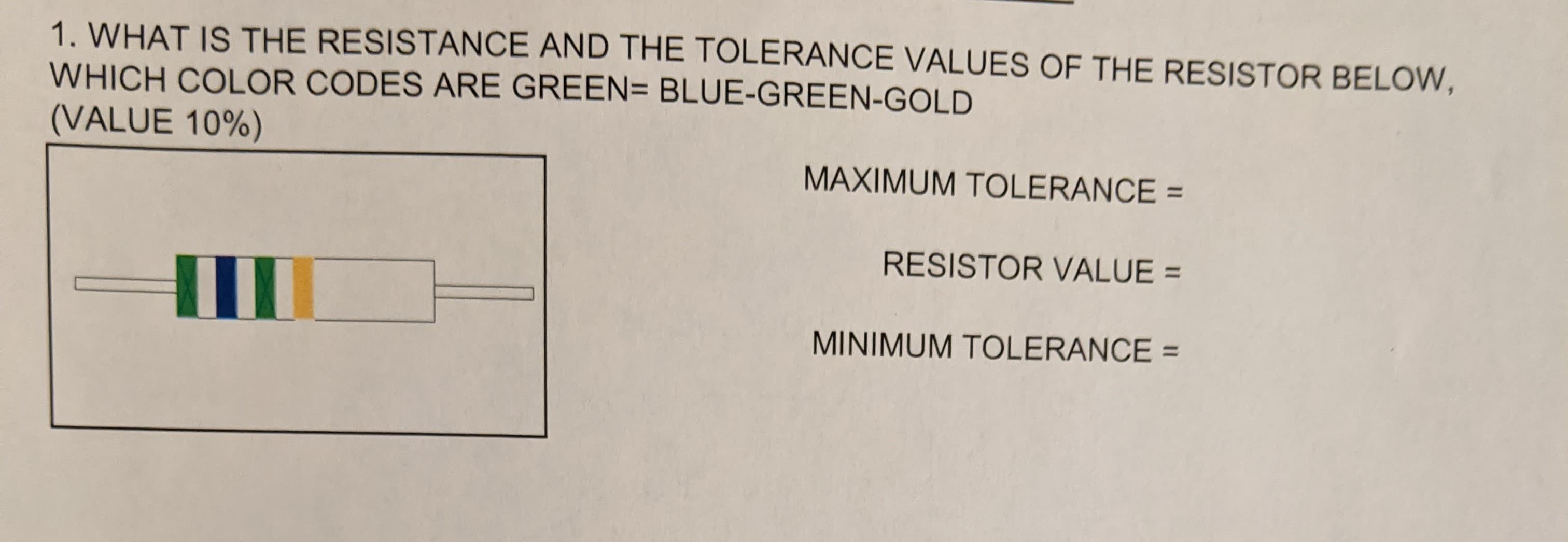 1. WHAT IS THE RESISTANCE AND THE TOLERANCE VALUES OF THE RESISTOR BELOW,
WHICH COLOR CODES ARE GREEN= BLUE-GREEN-GOLD
(VALUE 10%)
MAXIMUM TOLERANCE =
RESISTOR VALUE =
MINIMUM TOLERANCE =
