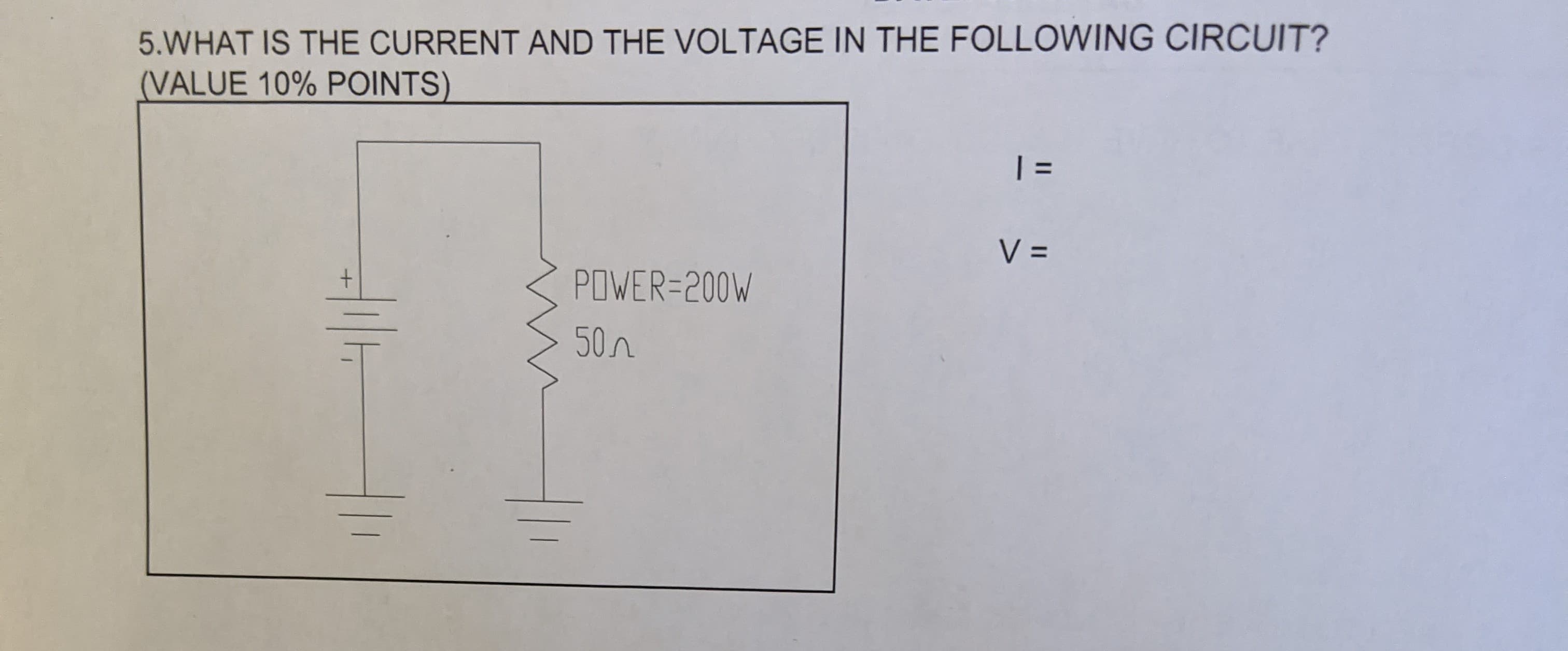 5.WHAT IS THE CURRENT AND THE VOLTAGE IN THE FOLLOWING CIRCUIT?
(VALUE 10% POINTS)
| =
%3D
V =
POWER=200W
50n
