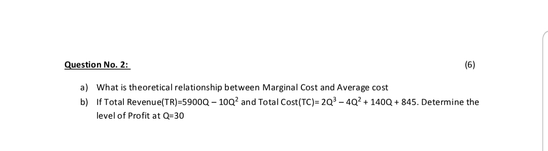 Question No. 2:
(6)
a) What is theoretical relationship between Marginal Cost and Average cost
b) If Total Revenue(TR)=5900Q – 10Q? and Total Cost(TC)= 2Q³ – 4Q² + 140Q + 845. Determine the
level of Profit at Q=30
