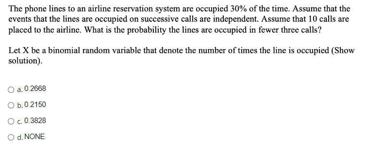 The phone lines to an airline reservation system are occupied 30% of the time. Assume that the
events that the lines are occupied on successive calls are independent. Assume that 10 calls are
placed to the airline. What is the probability the lines are occupied in fewer three calls?
Let X be a binomial random variable that denote the number of times the line is occupied (Show
solution).
a. 0.2668
O b.0.2150
O c. 0.3828
O d. NONE
