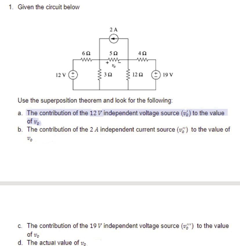 1. Given the circuit below
2 A
50
ww
ww
+
ww
12 v (*
12 2
+) 19 V
Use the superposition theorem and look for the following:
a. The contribution of the 12 V independent voltage source (v) to the value
of vo
b. The contribution of the 2 A independent current source (v") to the value of
c. The contribution of the 19 V independent voltage source (v") to the value
of vo
d. The actual value of v,
ww
ww
