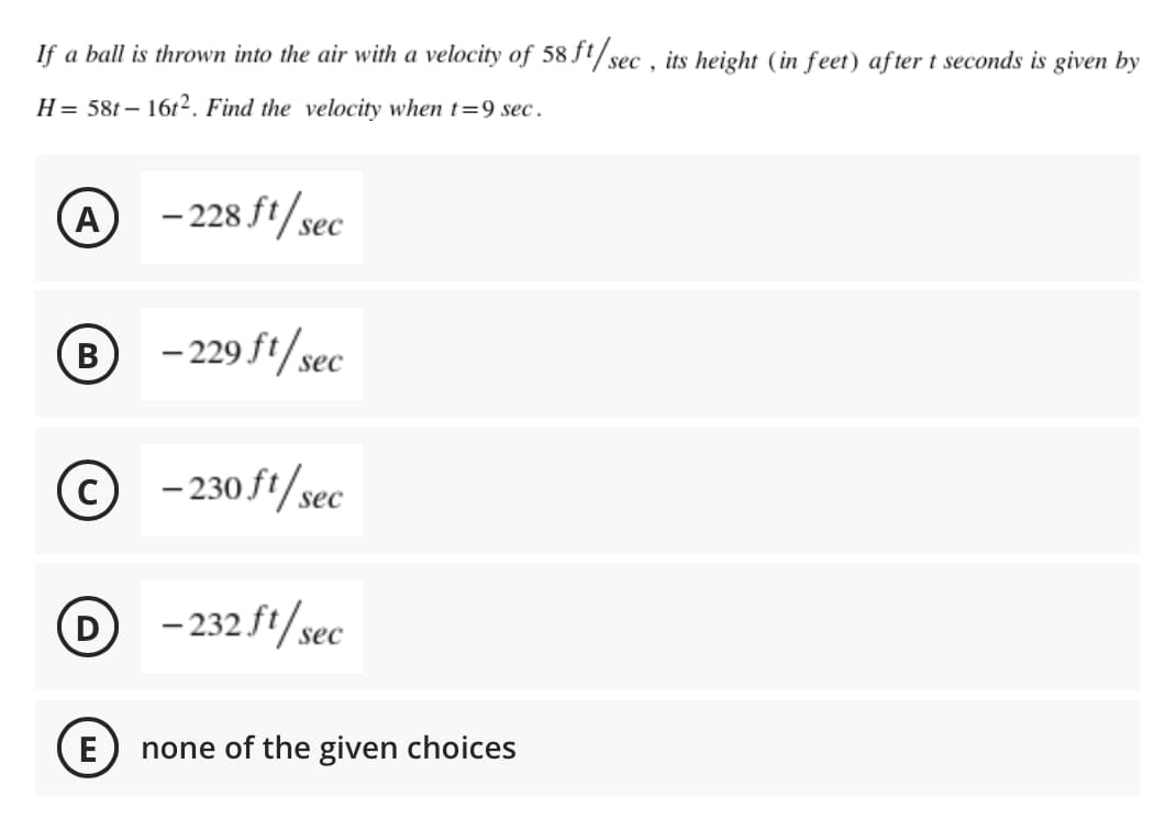 If a ball is thrown into the air with a velocity of 58 Jt/sec , its height (in feet) af ter t seconds is given by
H= 58t– 16t². Find the velocity when t=9 sec.
A
- 228 ft/sec
В
B
- 229 ft/sec
© - 230 ft/sec
|
- 232 f1/sec
D
E
none of the given choices
