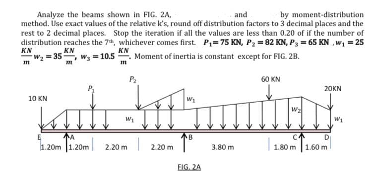 and
Analyze the beams shown in FIG. 2A,
method. Úse exact values of the relative k's, round off distribution factors to 3 decimal places and the
rest to 2 decimal places. Stop the iteration if all the values are less than 0.20 of if the number of
distribution reaches the 7th, whichever comes first. P1=75 KN, P2 = 82 KN, P3 = 65 KN , w1 = 25
KN
W2 = 35, w3 = 10.5
by moment-distribution
KN
KN
Moment of inertia is constant except for FIG. 2B.
m
P2
60 KN
20KN
10 KN
W1
W2
W1
W1
A
1.20m 1.20m
E
B
CA
D
2.20 m
2.20 m
3.80 m
1.80 m
1.60 m
FIG. 2A
