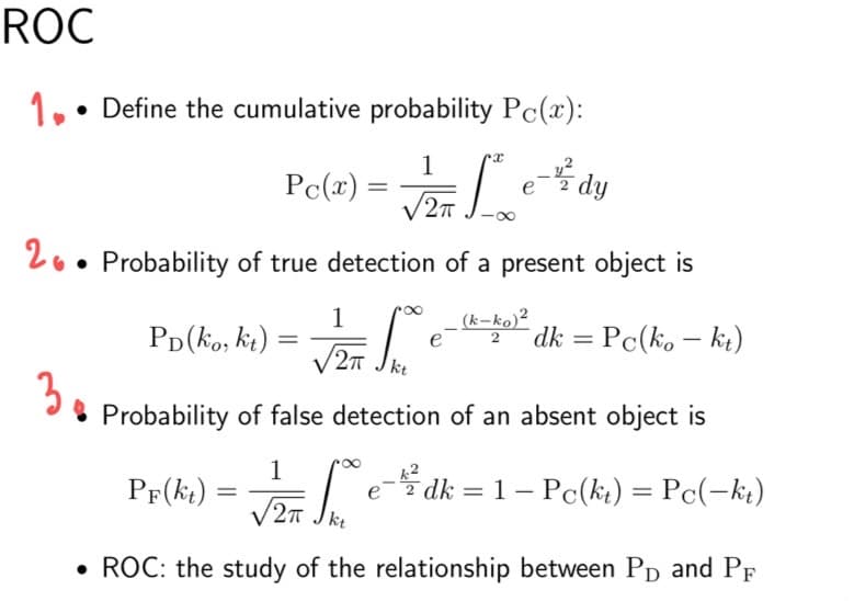ROC
1.• Define the cumulative probability Pc(x):
1
Pc(x) =
dy.
20 • Probability of true detection of a present object is
1
Pp(ko, kt)
(k-ko)²
dk = Pc(ko – ki)
e
|
2T
kt
3.
* Probability of false detection of an absent object is
PF(kt)
e- dk = 1 – Pc(kt) = Pc(-kt)
=
%3D
• ROC: the study of the relationship between Pp and PF
