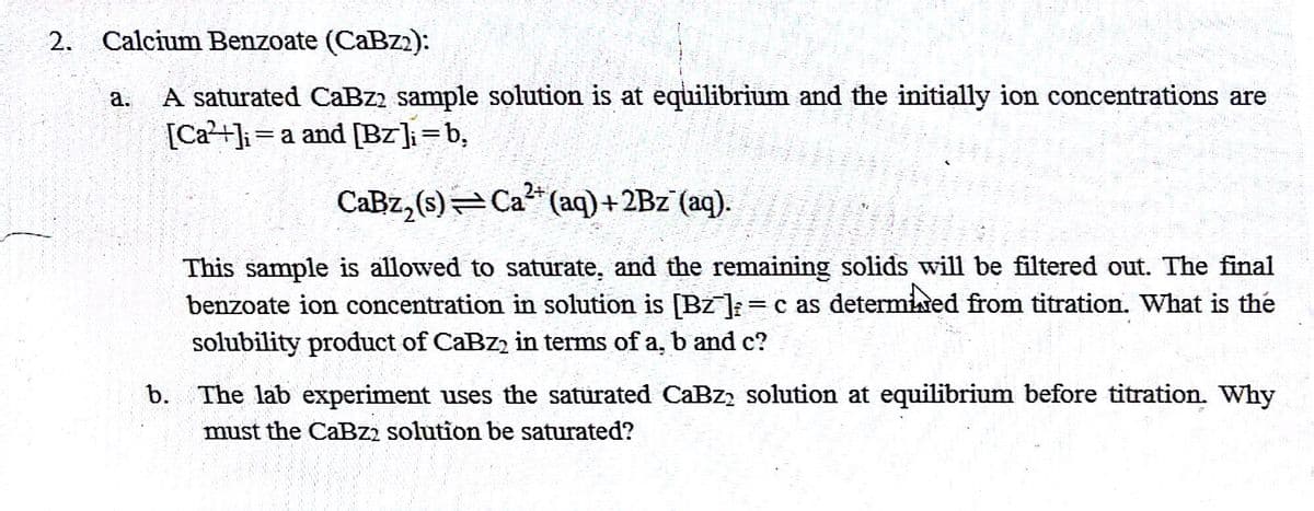 2. Calcium Benzoate (CaBz2):
a.
A saturated CaBz2 sample solution is at equilibrium and the initially ion concentrations are
[Ca²+]ia and [Bz];=b,
CaBz₂(s)
Ca²+ (aq) + 2Bz¯(aq).
This sample is allowed to saturate, and the remaining solids will be filtered out. The final
benzoate ion concentration in solution is [BZ];= c as determined from titration. What is the
solubility product of CaBz2 in terms of a, b and c?
b. The lab experiment uses the saturated CaBz2 solution at equilibrium before titration. Why
must the CaBz2 solution be saturated?