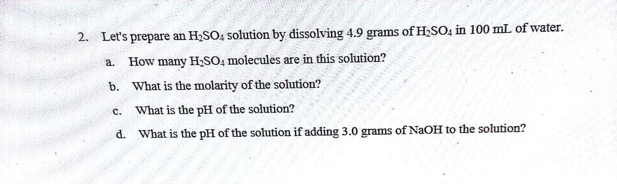 2. Let's prepare an H₂SO4 solution by dissolving 4.9 grams of H₂SO
a.
How man
b. is the molarity of the solution?
is
the pH of the solution?
C.
Wr
H₂SO4 molecules are in this solution?
d. Wir her
is
datin
ފނމފރ
ހރތ
**S
in 100 mL of water.
pH of the solution if adding 3.0 grams of NaOH to the solution?